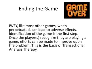 Ending the Game 
IWFY, like most other games, when 
perpetuated, can lead to adverse effects. 
Identification of the game is the first step. 
Once the player(s) recognize they are playing a 
game, efforts can be made to improve upon 
the problem. This is the basis of Transactional 
Analysis Therapy. 
 