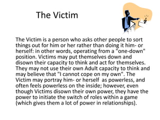 The Victim 
The Victim is a person who asks other people to sort 
things out for him or her rather than doing it him- or 
herself: in other words, operating from a "one-down" 
position. Victims may put themselves down and 
disown their capacity to think and act for themselves. 
They may not use their own Adult capacity to think and 
may believe that "I cannot cope on my own". The 
Victim may portray him- or herself as powerless, and 
often feels powerless on the inside; however, even 
though Victims disown their own power, they have the 
power to initiate the switch of roles within a game 
(which gives them a lot of power in relationships). 
 