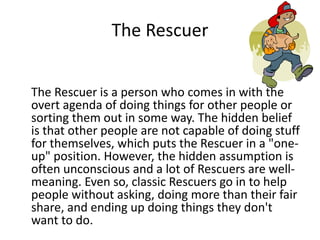 The Rescuer 
The Rescuer is a person who comes in with the 
overt agenda of doing things for other people or 
sorting them out in some way. The hidden belief 
is that other people are not capable of doing stuff 
for themselves, which puts the Rescuer in a "one-up" 
position. However, the hidden assumption is 
often unconscious and a lot of Rescuers are well-meaning. 
Even so, classic Rescuers go in to help 
people without asking, doing more than their fair 
share, and ending up doing things they don't 
want to do. 
 