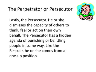 The Perpetrator or Persecutor 
Lastly, the Persecutor. He or she 
dismisses the capacity of others to 
think, feel or act on their own 
behalf. The Persecutor has a hidden 
agenda of punishing or belittling 
people in some way. Like the 
Rescuer, he or she comes from a 
one-up position 
 