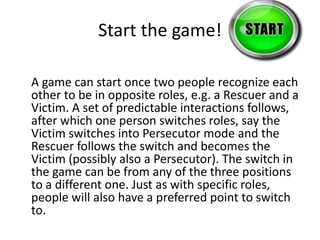 Start the game! 
A game can start once two people recognize each 
other to be in opposite roles, e.g. a Rescuer and a 
Victim. A set of predictable interactions follows, 
after which one person switches roles, say the 
Victim switches into Persecutor mode and the 
Rescuer follows the switch and becomes the 
Victim (possibly also a Persecutor). The switch in 
the game can be from any of the three positions 
to a different one. Just as with specific roles, 
people will also have a preferred point to switch 
to. 
 