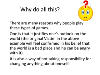 Why do all this? 
There are many reasons why people play 
these types of games. 
One is that it justifies one's outlook on the 
world (the original Victim in the above 
example will feel confirmed in his belief that 
the world is a bad place and he can be angry 
with it). 
It is also a way of not taking responsibility for 
changing anything about oneself. 
 