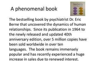 A phenomenal book 
The bestselling book by psychiatrist Dr. Eric 
Berne that uncovered the dynamics of human 
relationships. Since its publication in 1964 to 
the newly released and updated 40th 
anniversary edition, over 5 million copies have 
been sold worldwide in over ten 
languages. The book remains immensely 
popular and has recently experienced a huge 
increase in sales due to renewed interest. 
 