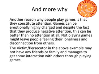 And more why 
Another reason why people play games is that 
they constitute attention. Games can be 
emotionally highly charged and despite the fact 
that they produce negative attention, this can be 
better than no attention at all. Not playing games 
might leave people feeling their loneliness and 
disconnection from others. 
The Victim/Persecutor in the above example may 
not have any friends or family and manages to 
get some interaction with others through playing 
games. 
 