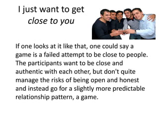 I just want to get 
close to you 
If one looks at it like that, one could say a 
game is a failed attempt to be close to people. 
The participants want to be close and 
authentic with each other, but don't quite 
manage the risks of being open and honest 
and instead go for a slightly more predictable 
relationship pattern, a game. 
 