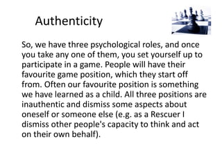 Authenticity 
So, we have three psychological roles, and once 
you take any one of them, you set yourself up to 
participate in a game. People will have their 
favourite game position, which they start off 
from. Often our favourite position is something 
we have learned as a child. All three positions are 
inauthentic and dismiss some aspects about 
oneself or someone else (e.g. as a Rescuer I 
dismiss other people's capacity to think and act 
on their own behalf). 
 