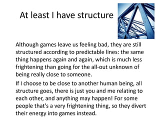 At least I have structure 
Although games leave us feeling bad, they are still 
structured according to predictable lines: the same 
thing happens again and again, which is much less 
frightening than going for the all-out unknown of 
being really close to someone. 
If I choose to be close to another human being, all 
structure goes, there is just you and me relating to 
each other, and anything may happen! For some 
people that's a very frightening thing, so they divert 
their energy into games instead. 
 