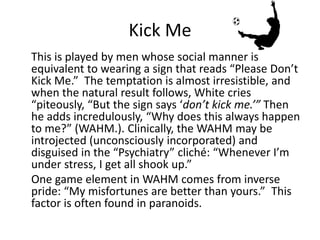 Kick Me 
This is played by men whose social manner is 
equivalent to wearing a sign that reads “Please Don’t 
Kick Me.” The temptation is almost irresistible, and 
when the natural result follows, White cries 
“piteously, “But the sign says ‘don’t kick me.’” Then 
he adds incredulously, “Why does this always happen 
to me?” (WAHM.). Clinically, the WAHM may be 
introjected (unconsciously incorporated) and 
disguised in the “Psychiatry” cliché: “Whenever I’m 
under stress, I get all shook up.” 
One game element in WAHM comes from inverse 
pride: “My misfortunes are better than yours.” This 
factor is often found in paranoids. 
 