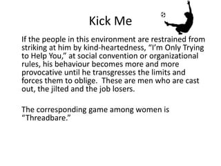 Kick Me 
If the people in this environment are restrained from 
striking at him by kind-heartedness, “I’m Only Trying 
to Help You,” at social convention or organizational 
rules, his behaviour becomes more and more 
provocative until he transgresses the limits and 
forces them to oblige. These are men who are cast 
out, the jilted and the job losers. 
The corresponding game among women is 
“Threadbare.” 
 