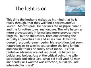 The light is on 
This time the husband makes up his mind that he is 
really through, that they will find a sexless modus 
vivendi. Months pass. He declines the negligee parade 
and the forgotten towel manoeuvre. The wife becomes 
more provocatively informal and more provocatively 
forgetful, but he still resists. Then one evening she 
actually approaches him and kisses him. At first he 
doesn't respond, remembering his resolution, but soon 
nature begins to take its course after the long famine, 
and now he thinks he surely has it made. His first 
tentative advances are not repulsed. He becomes 
bolder and bolder. Just at the critical point, the wife 
steps back and cries: 'See, what did I tell you! All men 
are beasts, all I wanted was affection, but all you are 
interested in is sex!' 
 