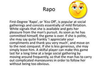 Rapo 
First-Degree 'Rapo', or 'Kiss Off', is popular at social 
gatherings and consists essentially of mild flirtation. 
White signals that she is available and gets her 
pleasure from the man's pursuit. As soon as he has 
committed himself, the game is over. If she is polite, 
she may say quite frankly 'I appreciate your 
compliments and thank you very much', and move on 
to the next conquest. If she is less generous, she may 
simply leave him. A skilful player can make this game 
last for a long time at a large social gathering by 
moving around frequently, so that the man has to carry 
out complicated manoeuvres in order to follow her 
without being too obvious. 
 