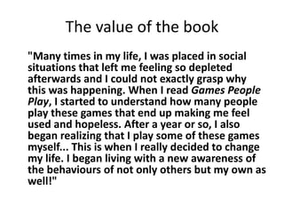 The value of the book 
"Many times in my life, I was placed in social 
situations that left me feeling so depleted 
afterwards and I could not exactly grasp why 
this was happening. When I read Games People 
Play, I started to understand how many people 
play these games that end up making me feel 
used and hopeless. After a year or so, I also 
began realizing that I play some of these games 
myself... This is when I really decided to change 
my life. I began living with a new awareness of 
the behaviours of not only others but my own as 
well!" 
 