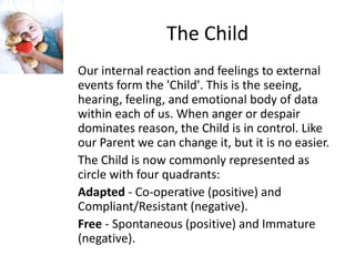 The Child 
Our internal reaction and feelings to external 
events form the 'Child'. This is the seeing, 
hearing, feeling, and emotional body of data 
within each of us. When anger or despair 
dominates reason, the Child is in control. Like 
our Parent we can change it, but it is no easier. 
The Child is now commonly represented as 
circle with four quadrants: 
Adapted - Co-operative (positive) and 
Compliant/Resistant (negative). 
Free - Spontaneous (positive) and Immature 
(negative). 
 