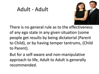 Adult - Adult 
There is no general rule as to the effectiveness 
of any ego state in any given situation (some 
people get results by being dictatorial (Parent 
to Child), or by having temper tantrums, (Child 
to Parent). 
But for a self-aware and non-manipulative 
approach to life, Adult to Adult is generally 
recommended. 
 