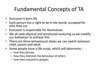 Fundamental Concepts of TA 
• Everyone is born OK 
• Each person has a right to be in the world, accepted for 
who they are 
• Everyone is responsible for themselves 
• We all seek physical and emotional nurturing so we modify 
our behaviour to achieve this 
• There are three behavioural states we can switch between: 
child, parent and adult 
• Some people have a life script, which will determine : 
– how they behave 
– how they interpret the behaviour of others 
– how they respond to people; 
 