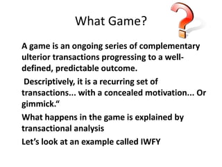 What Game? 
A game is an ongoing series of complementary 
ulterior transactions progressing to a well-defined, 
predictable outcome. 
Descriptively, it is a recurring set of 
transactions... with a concealed motivation... Or 
gimmick.“ 
What happens in the game is explained by 
transactional analysis 
Let’s look at an example called IWFY 
 