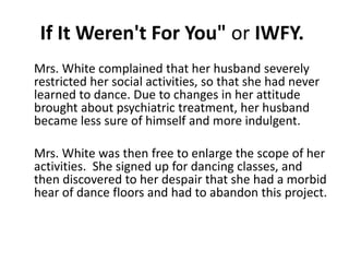 If It Weren't For You" or IWFY. 
Mrs. White complained that her husband severely 
restricted her social activities, so that she had never 
learned to dance. Due to changes in her attitude 
brought about psychiatric treatment, her husband 
became less sure of himself and more indulgent. 
Mrs. White was then free to enlarge the scope of her 
activities. She signed up for dancing classes, and 
then discovered to her despair that she had a morbid 
hear of dance floors and had to abandon this project. 
 
