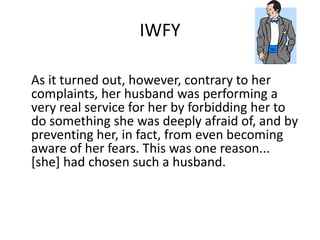 IWFY 
As it turned out, however, contrary to her 
complaints, her husband was performing a 
very real service for her by forbidding her to 
do something she was deeply afraid of, and by 
preventing her, in fact, from even becoming 
aware of her fears. This was one reason... 
[she] had chosen such a husband. 
 