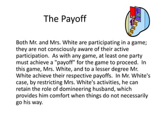 The Payoff 
Both Mr. and Mrs. White are participating in a game; 
they are not consciously aware of their active 
participation. As with any game, at least one party 
must achieve a "payoff" for the game to proceed. In 
this game, Mrs. White, and to a lesser degree Mr. 
White achieve their respective payoffs. In Mr. White's 
case, by restricting Mrs. White's activities, he can 
retain the role of domineering husband, which 
provides him comfort when things do not necessarily 
go his way. 
 