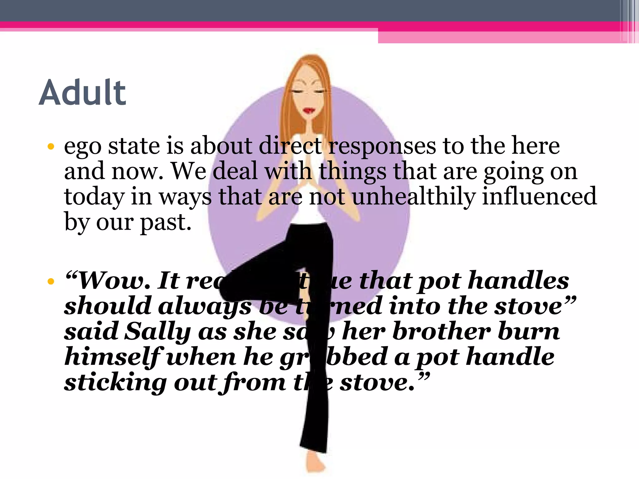 Adult
• ego state is about direct responses to the here
and now. We deal with things that are going on
today in ways that are not unhealthily influenced
by our past.
• “Wow. It really is true that pot handles
should always be turned into the stove”
said Sally as she saw her brother burn
himself when he grabbed a pot handle
sticking out from the stove.”
 