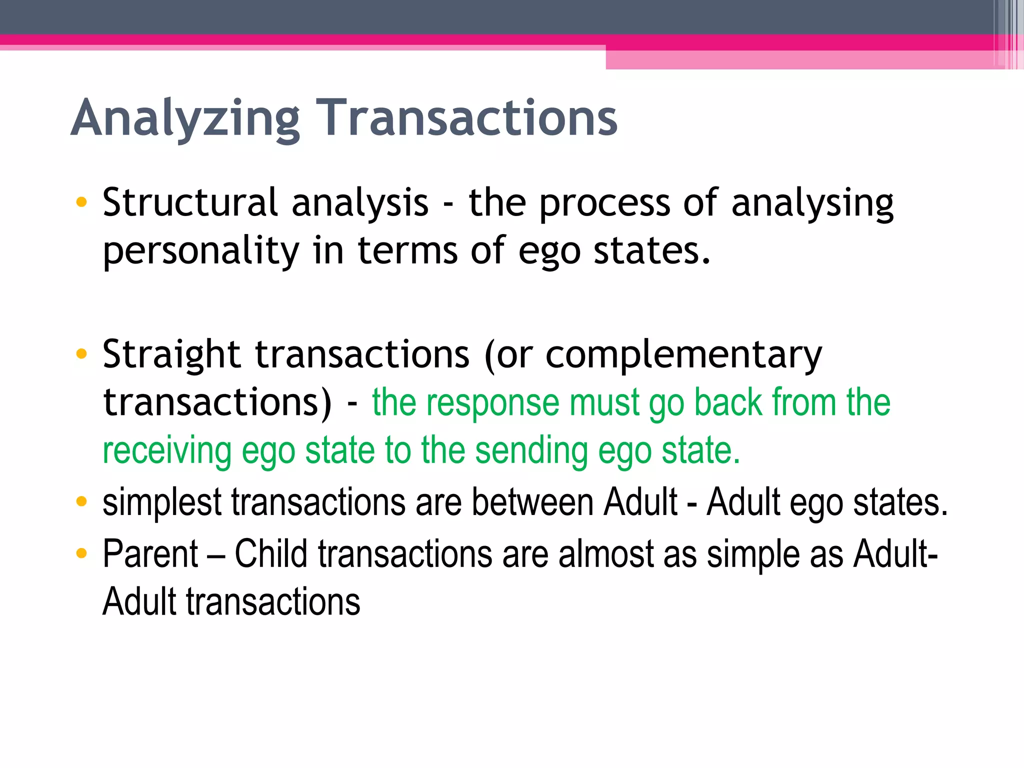 Analyzing Transactions
• Structural analysis - the process of analysing
personality in terms of ego states.
• Straight transactions (or complementary
transactions) - the response must go back from the
receiving ego state to the sending ego state.
• simplest transactions are between Adult - Adult ego states.
• Parent – Child transactions are almost as simple as Adult-
Adult transactions
 