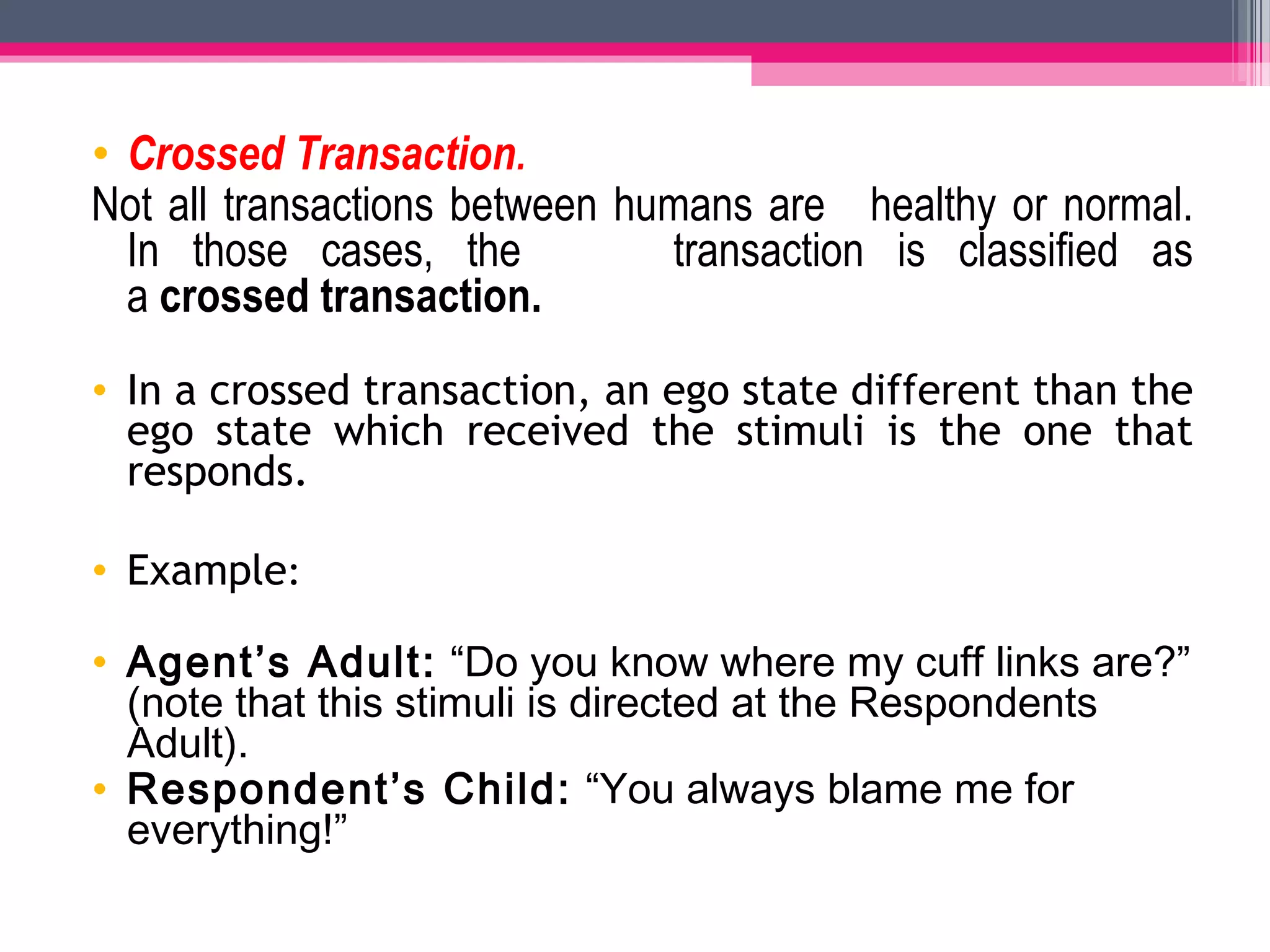 • Crossed Transaction.
Not all transactions between humans are healthy or normal.
In those cases, the transaction is classified as
a crossed transaction.
• In a crossed transaction, an ego state different than the
ego state which received the stimuli is the one that
responds.
• Example:
• Agent’s Adult: “Do you know where my cuff links are?”
(note that this stimuli is directed at the Respondents
Adult).
• Respondent’s Child: “You always blame me for
everything!”
 