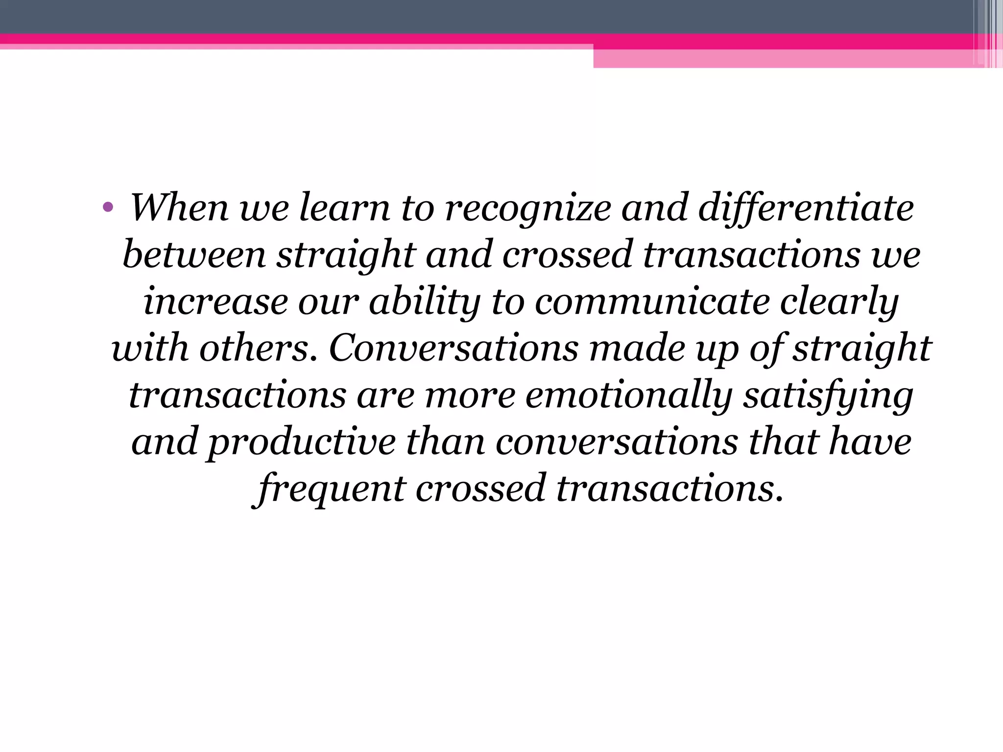 • When we learn to recognize and differentiate
between straight and crossed transactions we
increase our ability to communicate clearly
with others. Conversations made up of straight
transactions are more emotionally satisfying
and productive than conversations that have
frequent crossed transactions.
 
