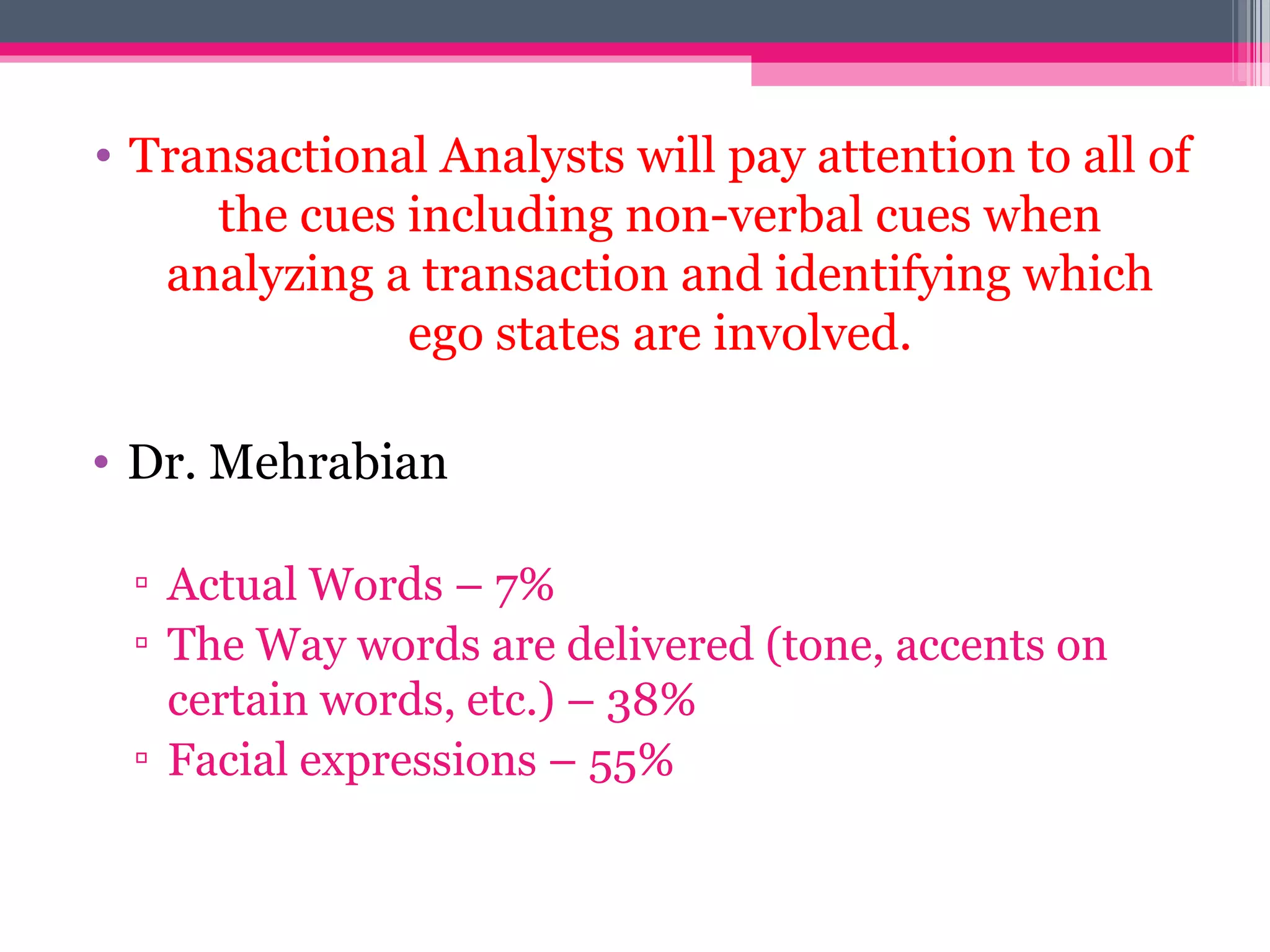 • Transactional Analysts will pay attention to all of
the cues including non-verbal cues when
analyzing a transaction and identifying which
ego states are involved.
• Dr. Mehrabian
▫ Actual Words – 7%
▫ The Way words are delivered (tone, accents on
certain words, etc.) – 38%
▫ Facial expressions – 55%
 