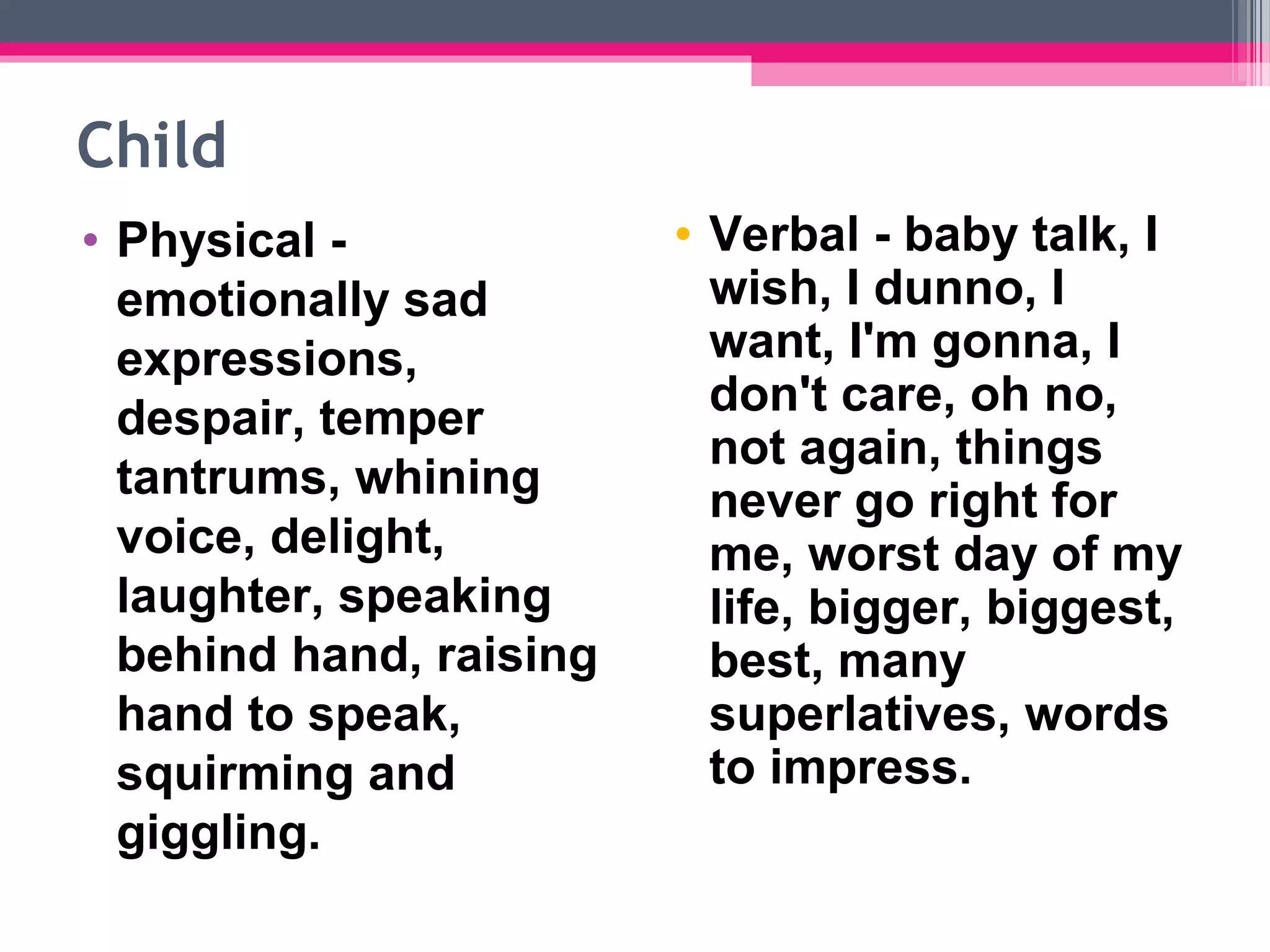 Child
• Physical -
emotionally sad
expressions,
despair, temper
tantrums, whining
voice, delight,
laughter, speaking
behind hand, raising
hand to speak,
squirming and
giggling.
• Verbal - baby talk, I
wish, I dunno, I
want, I'm gonna, I
don't care, oh no,
not again, things
never go right for
me, worst day of my
life, bigger, biggest,
best, many
superlatives, words
to impress.
 