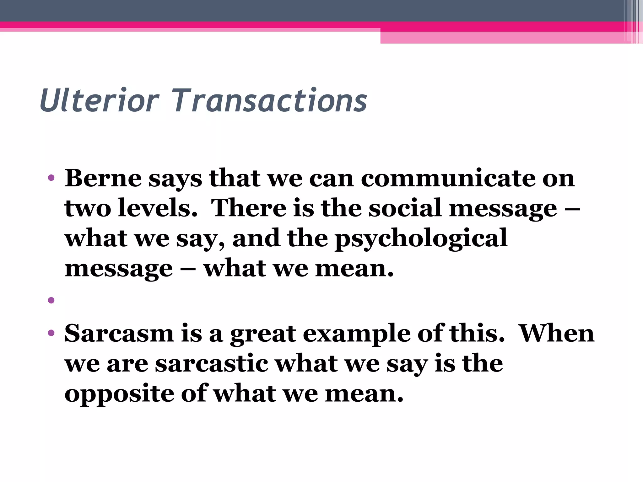 Ulterior Transactions
• Berne says that we can communicate on
two levels. There is the social message –
what we say, and the psychological
message – what we mean.
•
• Sarcasm is a great example of this. When
we are sarcastic what we say is the
opposite of what we mean.
 