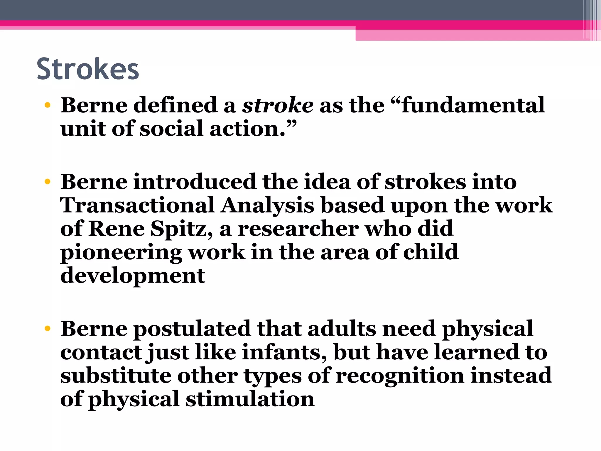  
Strokes
 • Berne defined a stroke as the “fundamental
unit of social action.”
• Berne introduced the idea of strokes into
Transactional Analysis based upon the work
of Rene Spitz, a researcher who did
pioneering work in the area of child
development
• Berne postulated that adults need physical
contact just like infants, but have learned to
substitute other types of recognition instead
of physical stimulation
 