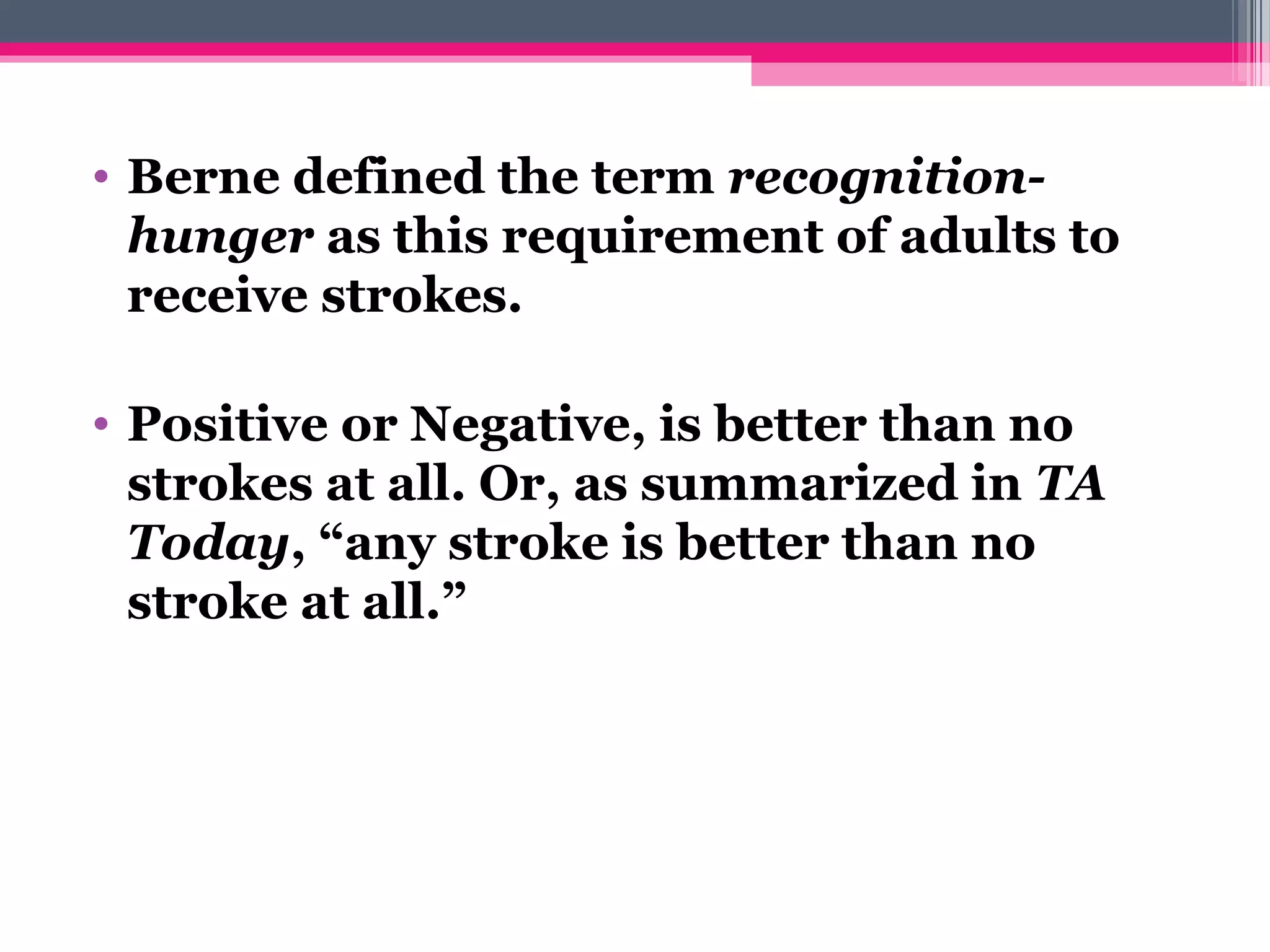 • Berne defined the term recognition-
hunger as this requirement of adults to
receive strokes.
• Positive or Negative, is better than no
strokes at all. Or, as summarized in TA 
Today, “any stroke is better than no
stroke at all.”
 