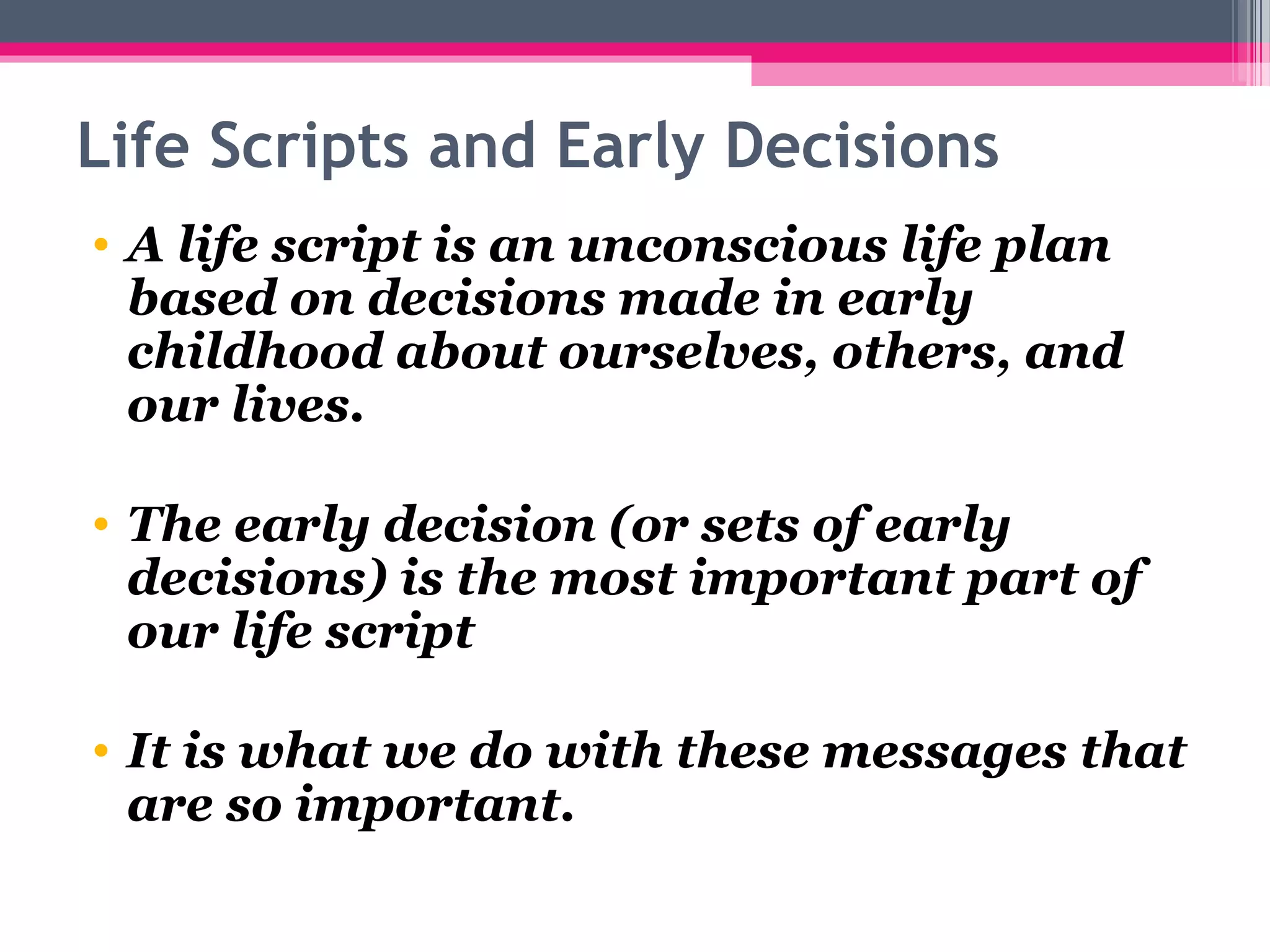 Life Scripts and Early Decisions
• A life script is an unconscious life plan 
based on decisions made in early 
childhood about ourselves, others, and 
our lives.
• The early decision (or sets of early 
decisions) is the most important part of 
our life script
• It is what we do with these messages that 
are so important. 
 