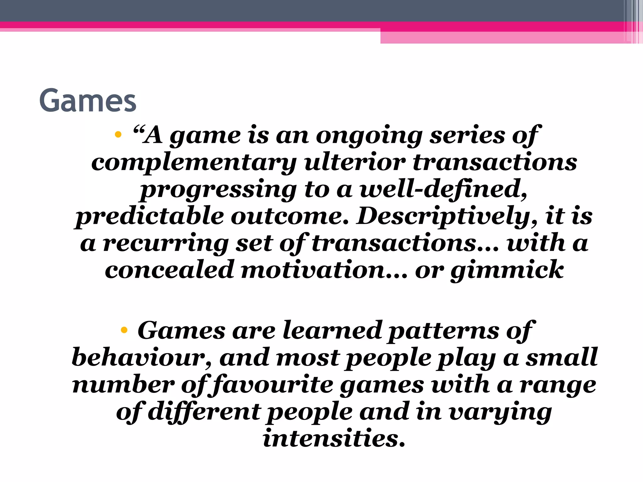 Games
• “A game is an ongoing series of 
complementary ulterior transactions 
progressing to a well-defined, 
predictable outcome. Descriptively, it is 
a recurring set of transactions… with a 
concealed motivation… or gimmick
• Games are learned patterns of 
behaviour, and most people play a small 
number of favourite games with a range 
of different people and in varying 
intensities.
 