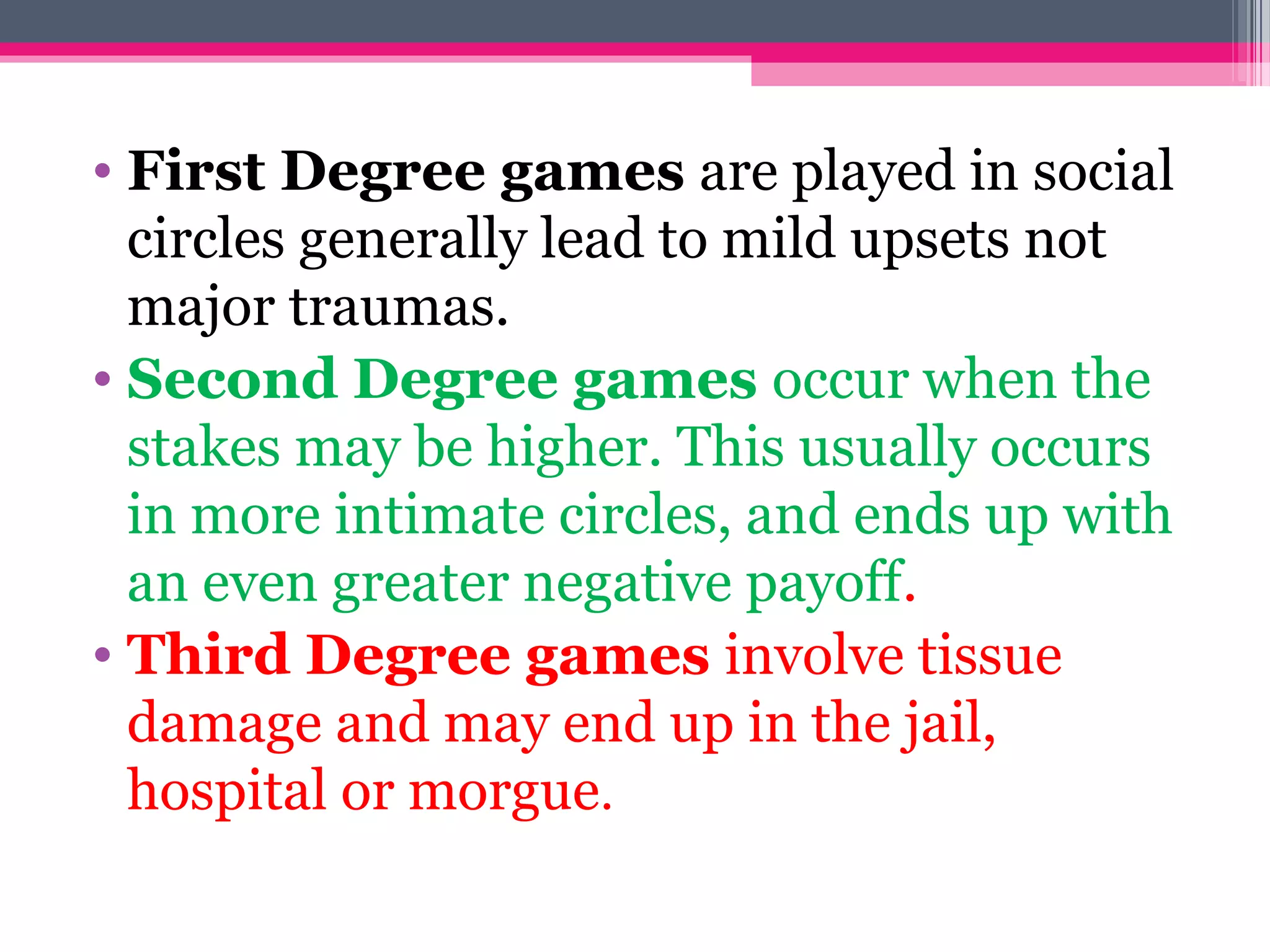 • First Degree games are played in social
circles generally lead to mild upsets not
major traumas.
• Second Degree games occur when the
stakes may be higher. This usually occurs
in more intimate circles, and ends up with
an even greater negative payoff.
• Third Degree games involve tissue
damage and may end up in the jail,
hospital or morgue.
 