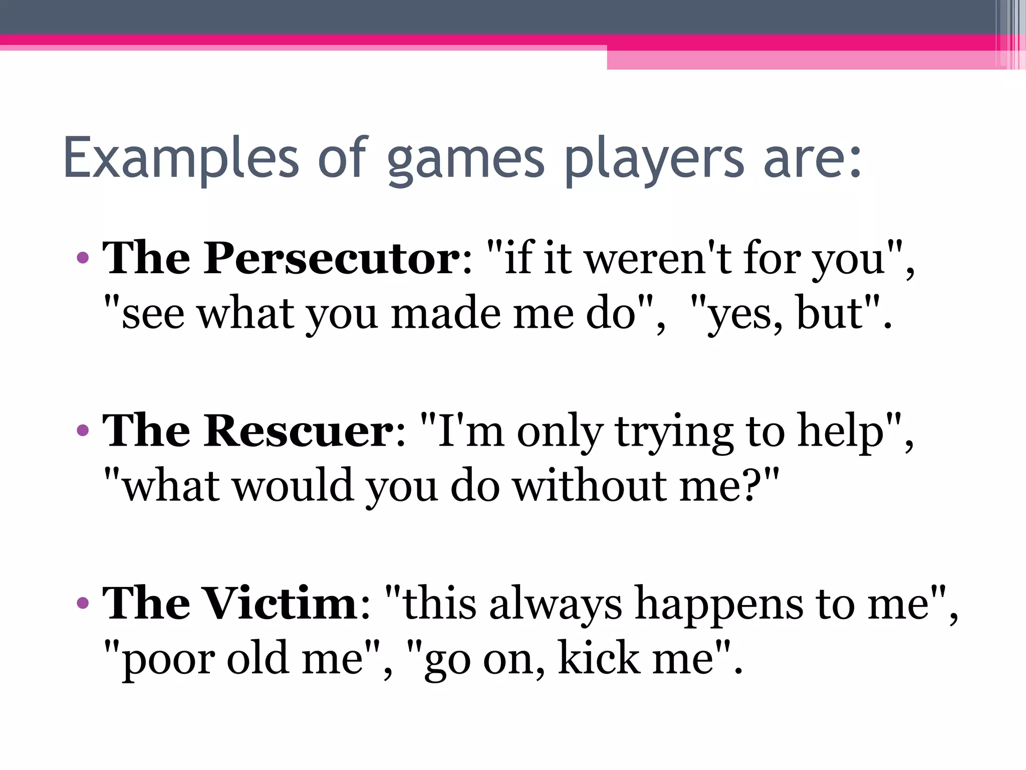 Examples of games players are:
• The Persecutor: "if it weren't for you",
"see what you made me do", "yes, but".
• The Rescuer: "I'm only trying to help",
"what would you do without me?"
• The Victim: "this always happens to me",
"poor old me", "go on, kick me".
 