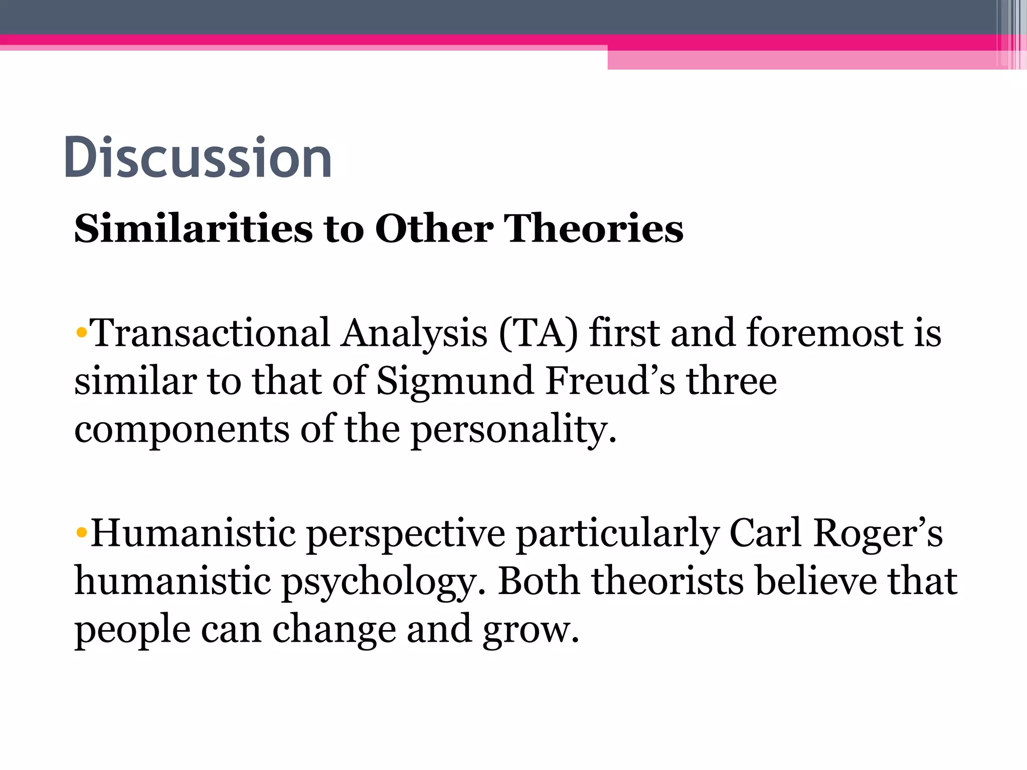 Discussion
Similarities to Other Theories
•Transactional Analysis (TA) first and foremost is
similar to that of Sigmund Freud’s three
components of the personality.
•Humanistic perspective particularly Carl Roger’s
humanistic psychology. Both theorists believe that
people can change and grow.
 