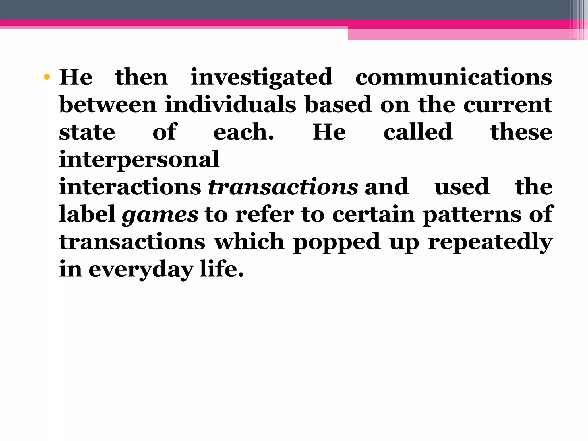 • He then investigated communications
between individuals based on the current
state of each. He called these
interpersonal
interactions transactions and used the
label games to refer to certain patterns of
transactions which popped up repeatedly
in everyday life.
 