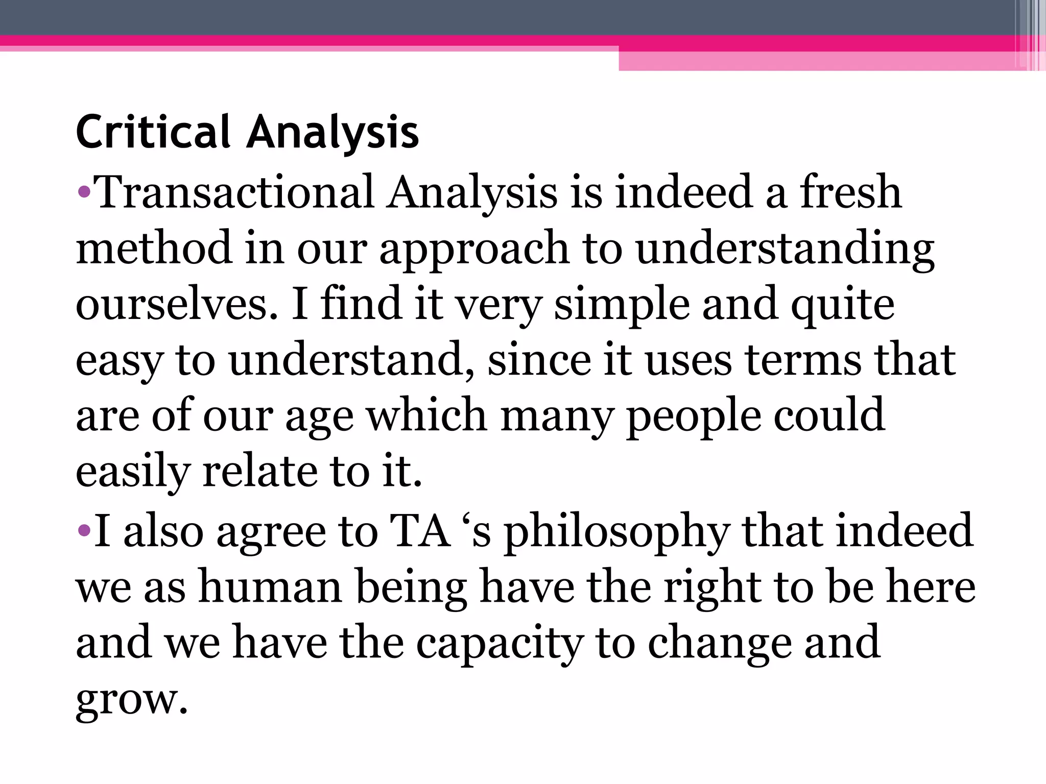 Critical Analysis
•Transactional Analysis is indeed a fresh
method in our approach to understanding
ourselves. I find it very simple and quite
easy to understand, since it uses terms that
are of our age which many people could
easily relate to it.
•I also agree to TA ‘s philosophy that indeed
we as human being have the right to be here
and we have the capacity to change and
grow.
 