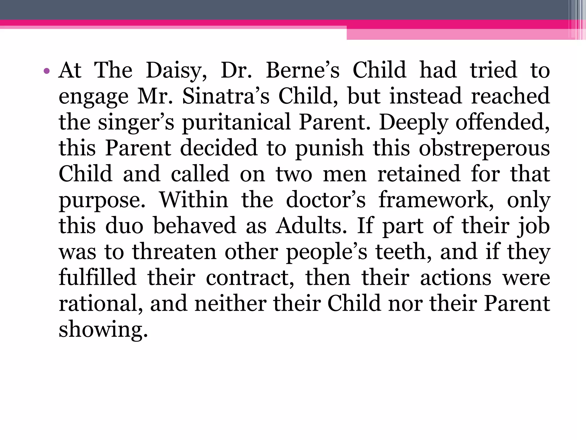 • At The Daisy, Dr. Berne’s Child had tried to
engage Mr. Sinatra’s Child, but instead reached
the singer’s puritanical Parent. Deeply offended,
this Parent decided to punish this obstreperous
Child and called on two men retained for that
purpose. Within the doctor’s framework, only
this duo behaved as Adults. If part of their job
was to threaten other people’s teeth, and if they
fulfilled their contract, then their actions were
rational, and neither their Child nor their Parent
showing.
 