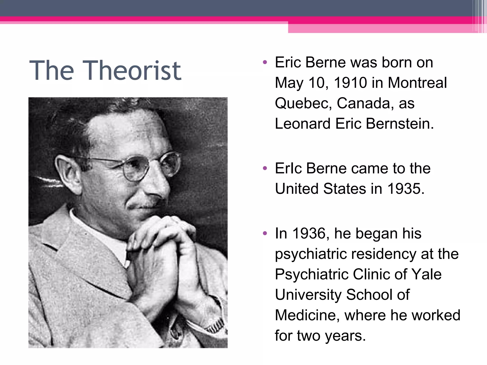 The Theorist • Eric Berne was born on
May 10, 1910 in Montreal
Quebec, Canada, as
Leonard Eric Bernstein.
• ErIc Berne came to the
United States in 1935.
• In 1936, he began his
psychiatric residency at the
Psychiatric Clinic of Yale
University School of
Medicine, where he worked
for two years.
 
