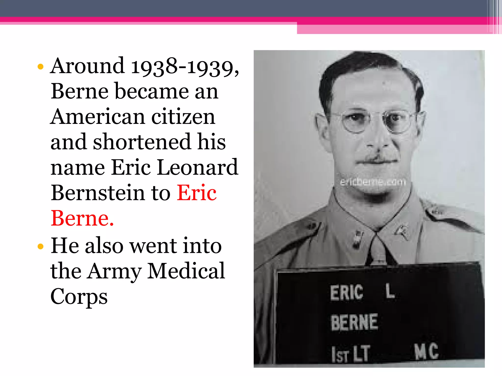 • Around 1938-1939,
Berne became an
American citizen
and shortened his
name Eric Leonard
Bernstein to Eric
Berne.
• He also went into
the Army Medical
Corps
 