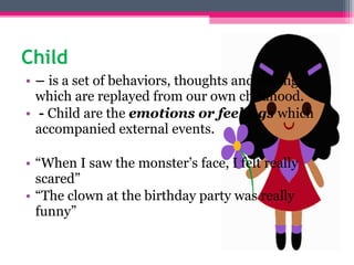 Child
• – is a set of behaviors, thoughts and feelings
which are replayed from our own childhood.
• - Child are the emotions or feelings which
accompanied external events.
• “When I saw the monster’s face, I felt really
scared”
• “The clown at the birthday party was really
funny”
 