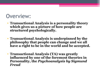 Overview:
• Transactional Analysis is a personality theory
which gives us a picture of how people are
structured psychologically.
• Transactional Analysis is underpinned by the
philosophy that people can change and we all
have a right to be in the world and be accepted.
• Transactional Analysis (TA) was greatly
influenced by one of the foremost theories in
Personality, the Psychoanalysis by Sigmund
Freud
 