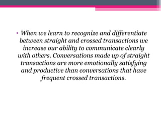 • When we learn to recognize and differentiate
between straight and crossed transactions we
increase our ability to communicate clearly
with others. Conversations made up of straight
transactions are more emotionally satisfying
and productive than conversations that have
frequent crossed transactions.
 