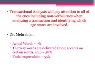 • Transactional Analysts will pay attention to all of
the cues including non-verbal cues when
analyzing a transaction and identifying which
ego states are involved.
• Dr. Mehrabian
▫ Actual Words – 7%
▫ The Way words are delivered (tone, accents on
certain words, etc.) – 38%
▫ Facial expressions – 55%
 