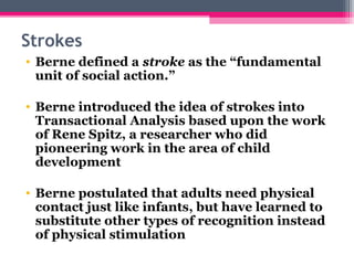  
Strokes
 • Berne defined a stroke as the “fundamental
unit of social action.”
• Berne introduced the idea of strokes into
Transactional Analysis based upon the work
of Rene Spitz, a researcher who did
pioneering work in the area of child
development
• Berne postulated that adults need physical
contact just like infants, but have learned to
substitute other types of recognition instead
of physical stimulation
 