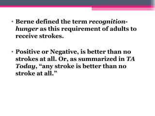 • Berne defined the term recognition-
hunger as this requirement of adults to
receive strokes.
• Positive or Negative, is better than no
strokes at all. Or, as summarized in TA 
Today, “any stroke is better than no
stroke at all.”
 