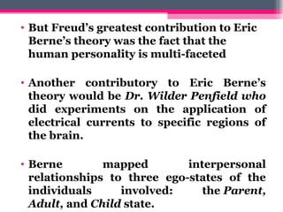 • But Freud’s greatest contribution to Eric
Berne’s theory was the fact that the
human personality is multi-faceted
• Another contributory to Eric Berne’s
theory would be Dr. Wilder Penfield who
did experiments on the application of
electrical currents to specific regions of
the brain.
• Berne mapped interpersonal
relationships to three ego-states of the
individuals involved: the Parent,
Adult, and Child state.
 