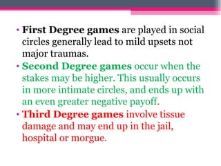 • First Degree games are played in social
circles generally lead to mild upsets not
major traumas.
• Second Degree games occur when the
stakes may be higher. This usually occurs
in more intimate circles, and ends up with
an even greater negative payoff.
• Third Degree games involve tissue
damage and may end up in the jail,
hospital or morgue.
 